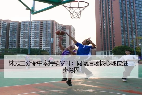 林葳三分命中率持续攀升：同曦后场核心地位进一步稳固